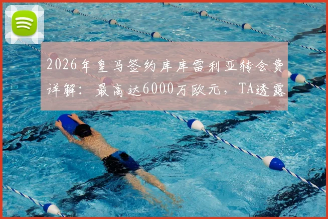 2026年皇马签约库库雷利亚转会费详解:最高达6000万欧元,TA透露关键谈判细节与球员估值分析