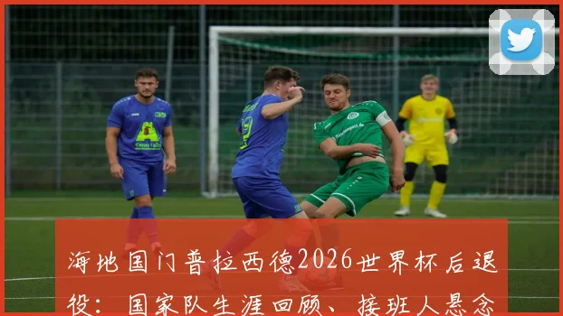海地国门普拉西德2026世界杯后退役：国家队生涯回顾、接班人悬念及对海地足球影响解析